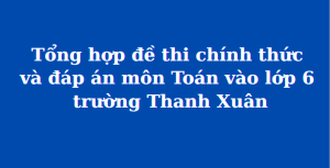 Tổng hợp đề thi chính thức và đáp án môn Toán vào lớp 6 trường THCS Thanh Xuân (MathExpress)