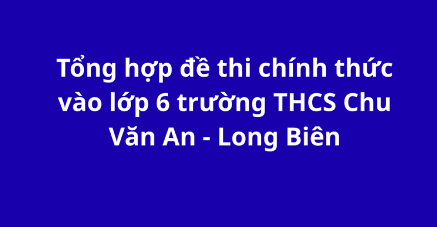 Tổng hợp đề thi chính thức vào lớp 6 trường THCS Chu Văn An - Long Biên