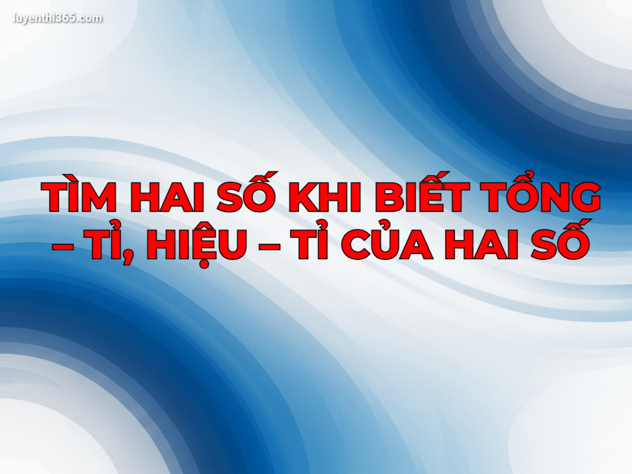 TÌM HAI SỐ KHI BIẾT TỔNG – TỈ, HIỆU – TỈ CỦA HAI SỐ